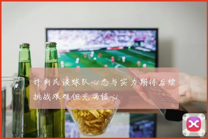 许利民谈球队心态与实力期待后续挑战艰难但充满信心
