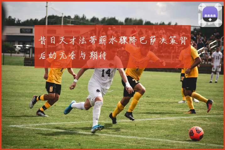 昔日天才法蒂薪水骤降巴萨决策背后的无奈与期待