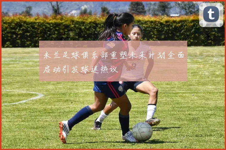 米兰足球俱乐部重塑未来计划全面启动引发球迷热议