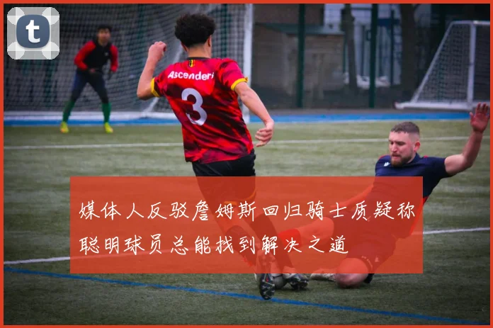 媒体人反驳詹姆斯回归骑士质疑称聪明球员总能找到解决之道