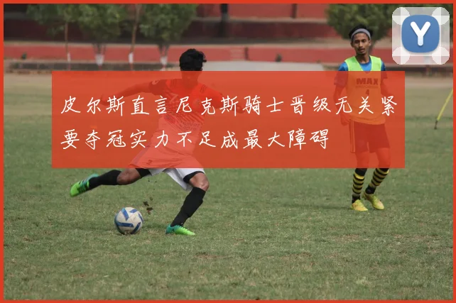 皮尔斯直言尼克斯骑士晋级无关紧要夺冠实力不足成最大障碍