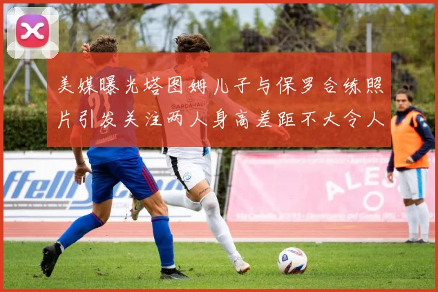 美媒曝光塔图姆儿子与保罗合练照片引发关注两人身高差距不大令人惊讶
