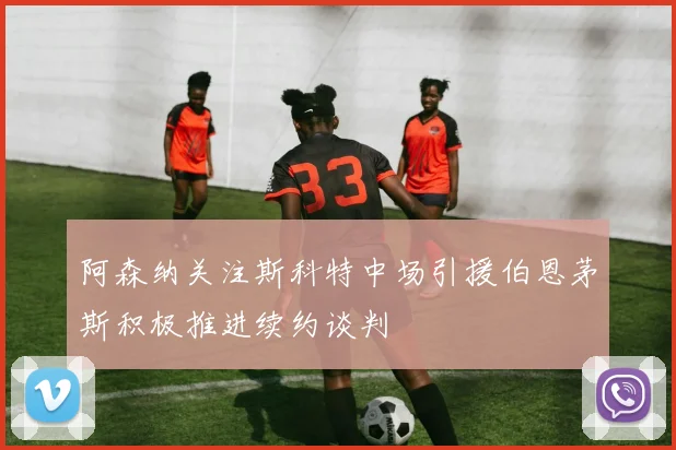 阿森纳关注斯科特中场引援伯恩茅斯积极推进续约谈判